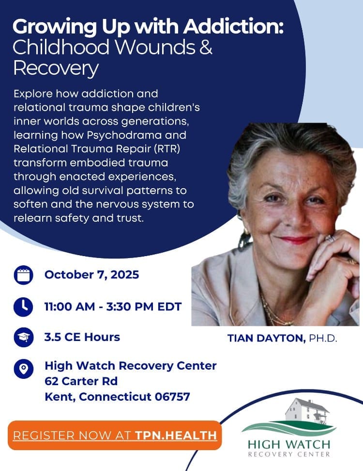 Growing Up with Addiction: Childhood Wounds & Recovery Explore how addiction and relational trauma shape children's inner worlds across generations, learning how Psychodrama and Relational Trauma Repair (RTR) transform embodied trauma through enacted experiences, allowing old survival patterns to soften and the nervous system to relearn safety and trust. October 7, 2025 11:00 AM   3:30 PM EDT 3.5 CE Hours TIAN DAYTON, PH.D. High Watch Recovery Center 62 Carter Rd Kent, Connecticut 06757 REGISTER NOW AT TPN.HEALTH